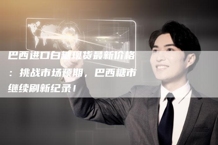 巴西进口白糖现货最新价格：挑战市场预期，巴西糖市继续刷新纪录！