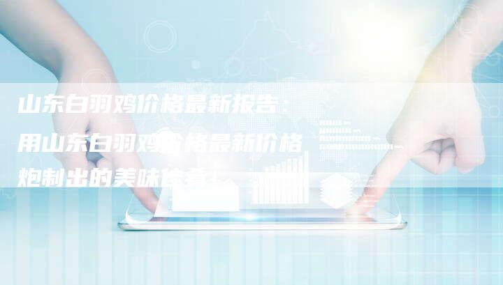 山东白羽鸡价格最新报告：用山东白羽鸡价格最新价格炮制出的美味佳肴！