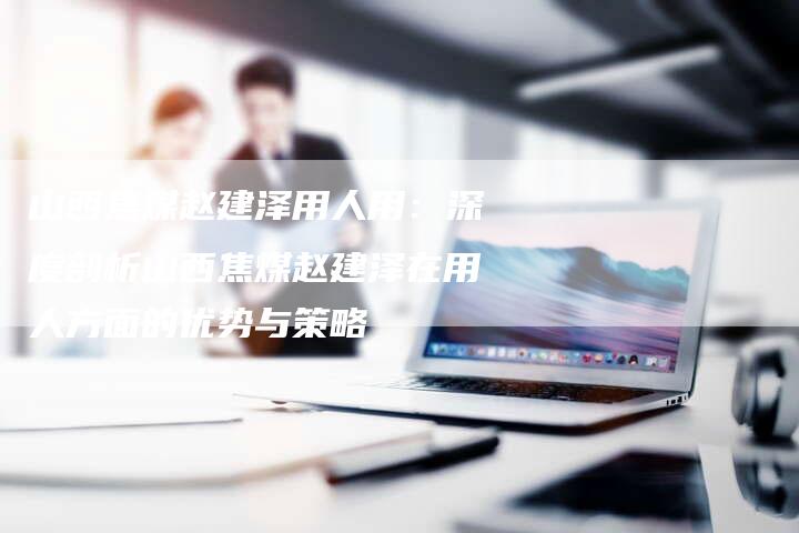 山西焦煤赵建泽用人用：深度剖析山西焦煤赵建泽在用人方面的优势与策略