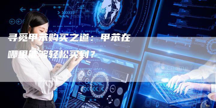 寻觅甲苯购买之道：甲苯在哪里能够轻松买到？