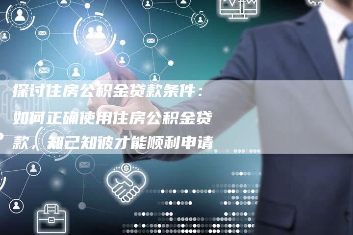探讨住房公积金贷款条件：如何正确使用住房公积金贷款，知己知彼才能顺利申请