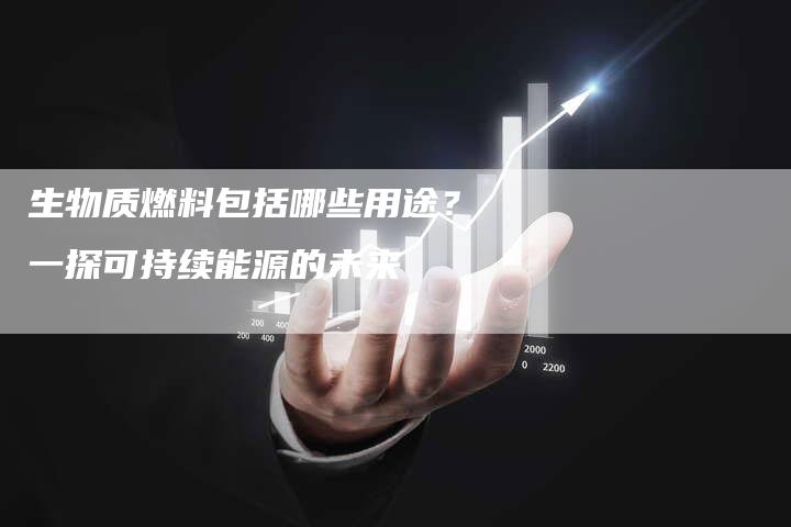 生物质燃料包括哪些用途？一探可持续能源的未来
