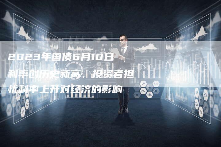2023年国债6月10日利率创历史新高，投资者担忧利率上升对经济的影响