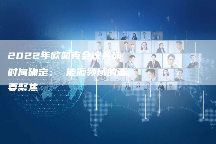 2022年欧佩克会议具体时间确定： 能源领域的重要聚焦