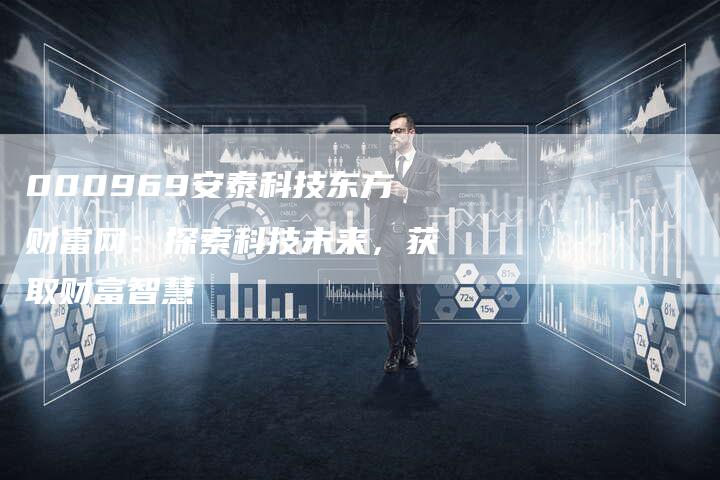 000969安泰科技东方财富网：探索科技未来，获取财富智慧