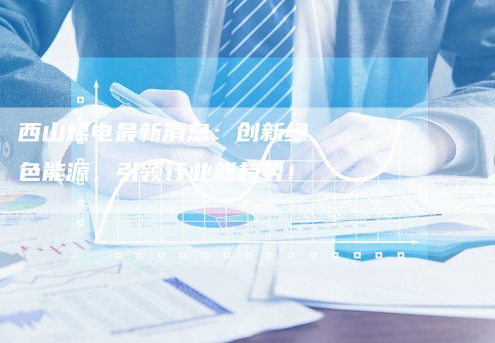 西山煤电最新消息：创新绿色能源，引领行业新趋势！
