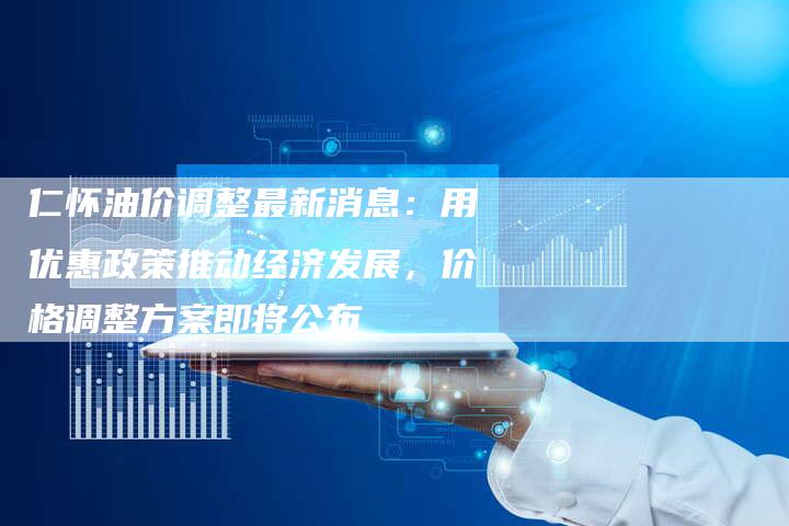 仁怀油价调整最新消息：用优惠政策推动经济发展，价格调整方案即将公布