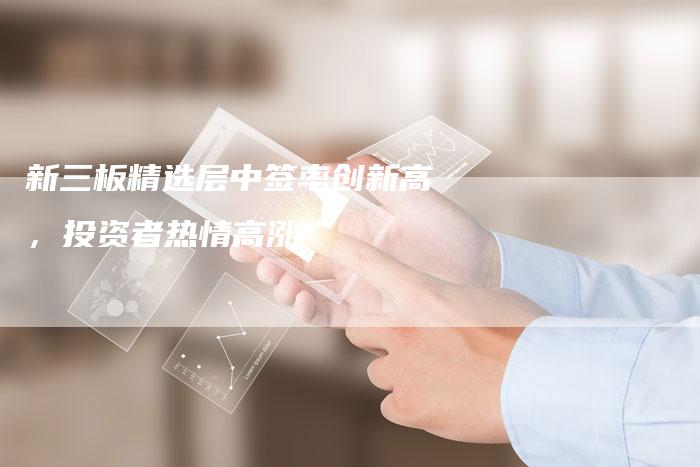 新三板精选层中签率创新高，投资者热情高涨