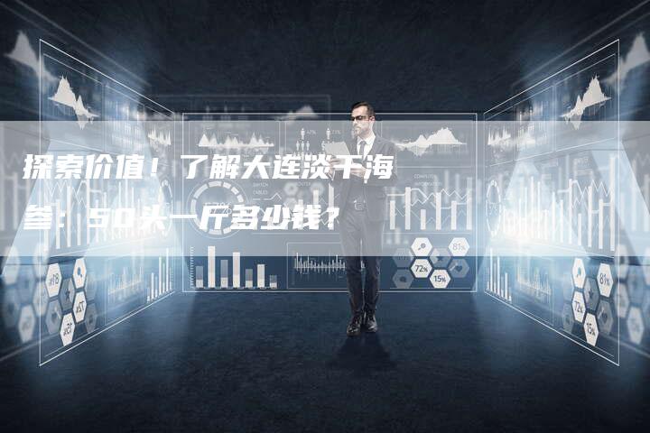 探索价值！了解大连淡干海参：50头一斤多少钱？