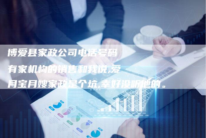 博爱县家政公司电话号码 有家机构的销售和我说,爱月宝月嫂家政是个坑,幸好没听他的。