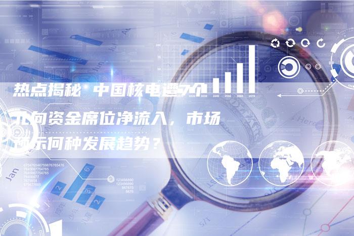 热点揭秘 中国核电遭7个北向资金席位净流入，市场预示何种发展趋势？