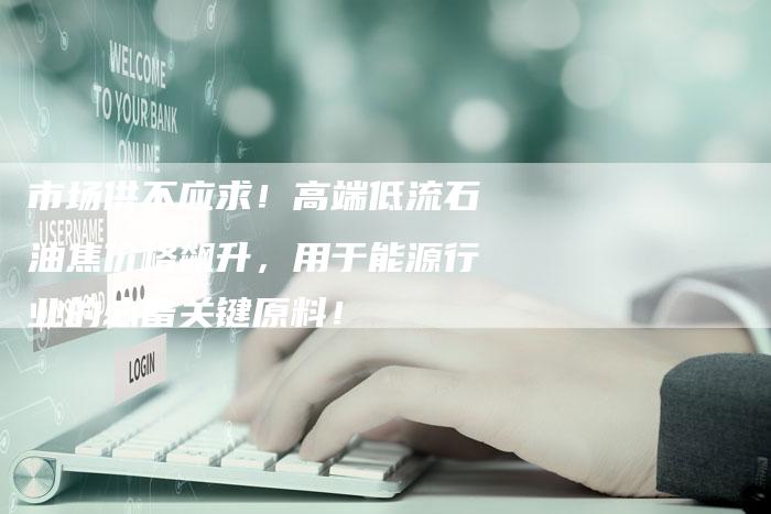 市场供不应求！高端低流石油焦价格飙升，用于能源行业的必备关键原料！