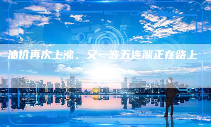 油价再次上涨，又一波五连涨正在路上