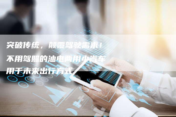 突破传统，颠覆驾驶需求！不用驾照的油电两用小汽车用于未来出行方式