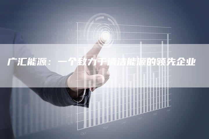 广汇能源：一个致力于清洁能源的领先企业