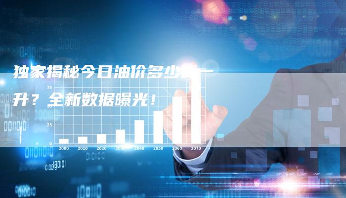 独家揭秘今日油价多少钱一升？全新数据曝光！