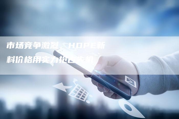 市场竞争激烈，HDPE新料价格用实力抢占先机