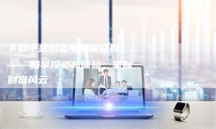 下载中金财富电脑版官网 ——畅享投资新体验，掌握财富风云