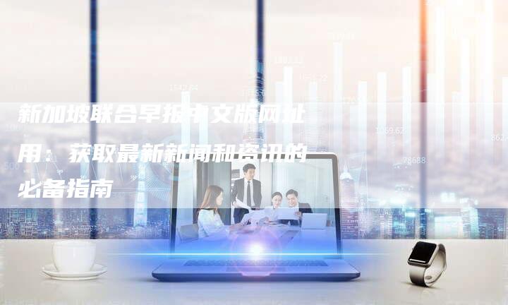 新加坡联合早报中文版网址用：获取最新新闻和资讯的必备指南