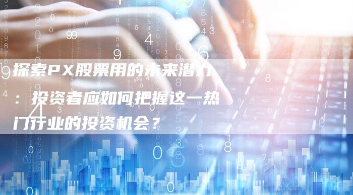 探索PX股票用的未来潜力：投资者应如何把握这一热门行业的投资机会？