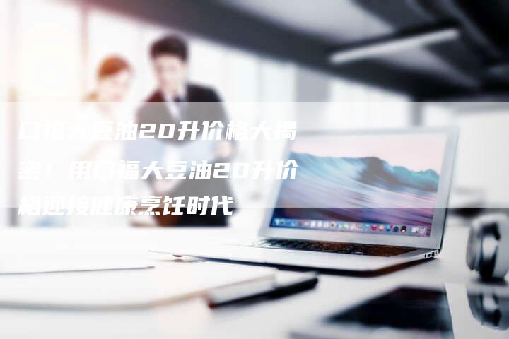 口福大豆油20升价格大揭密！用口福大豆油20升价格迎接健康烹饪时代