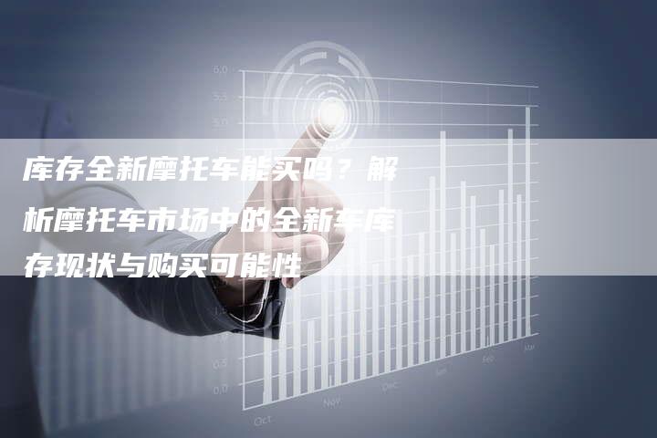 库存全新摩托车能买吗？解析摩托车市场中的全新车库存现状与购买可能性