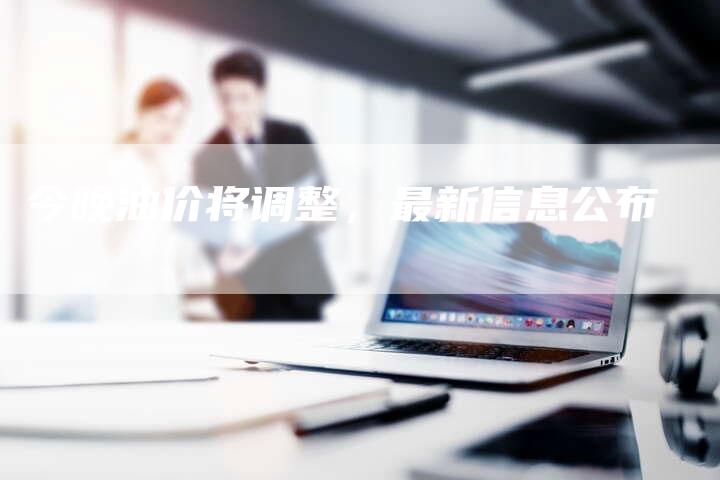 今晚油价将调整，最新信息公布