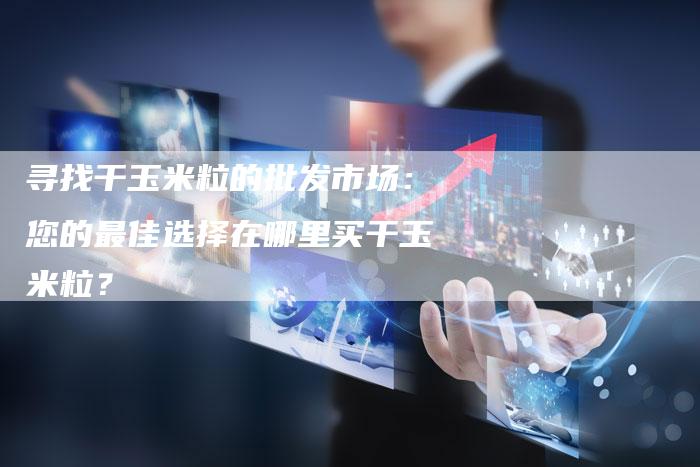 寻找干玉米粒的批发市场：您的最佳选择在哪里买干玉米粒？