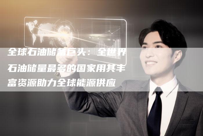 全球石油储备巨头：全世界石油储量最多的国家用其丰富资源助力全球能源供应