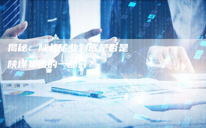 揭秘：陕北矿业到底是否是陕煤集团的一部分？