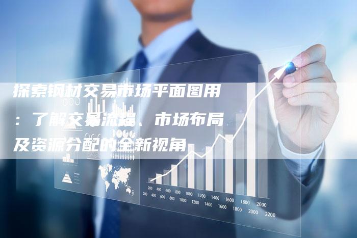 探索钢材交易市场平面图用：了解交易流程、市场布局及资源分配的全新视角