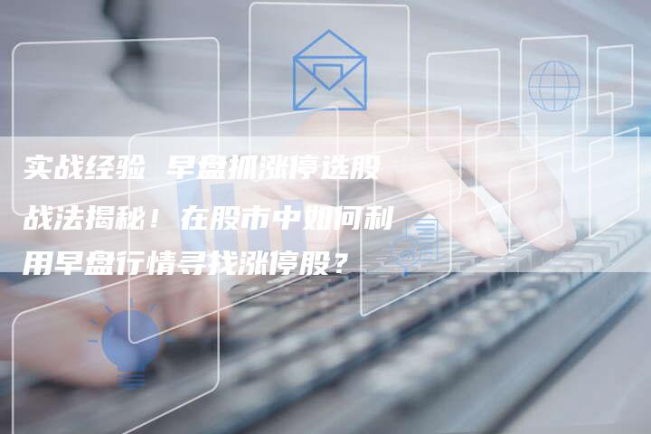 实战经验 早盘抓涨停选股战法揭秘！在股市中如何利用早盘行情寻找涨停股？