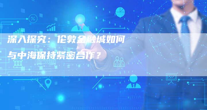 深入探究：伦敦金融城如何与中海保持紧密合作？