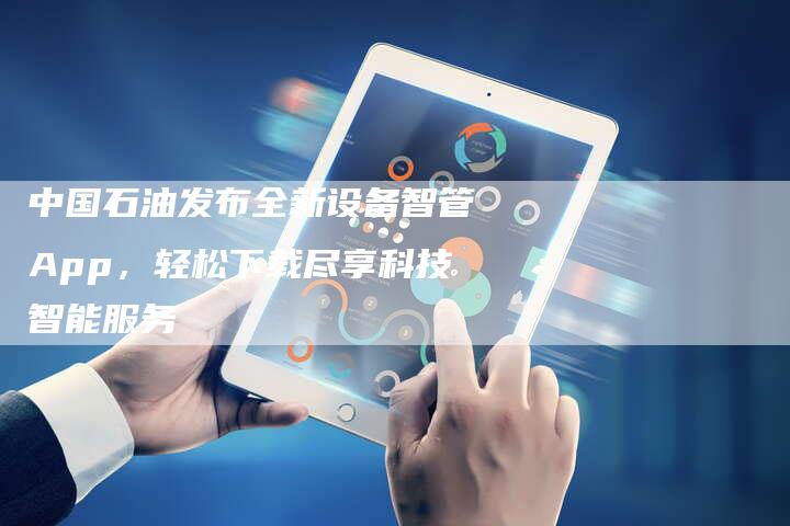 中国石油发布全新设备智管App，轻松下载尽享科技智能服务
