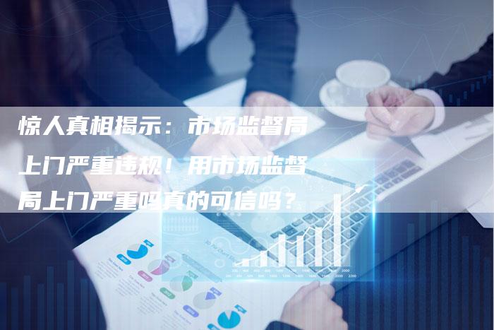 惊人真相揭示：市场监督局上门严重违规！用市场监督局上门严重吗真的可信吗？