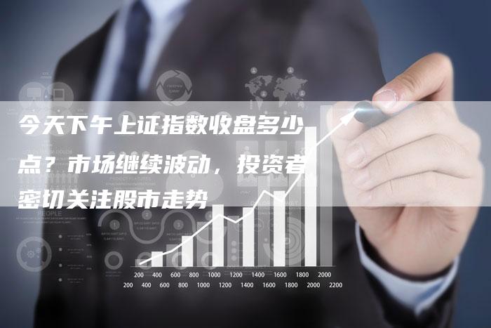 今天下午上证指数收盘多少点？市场继续波动，投资者密切关注股市走势