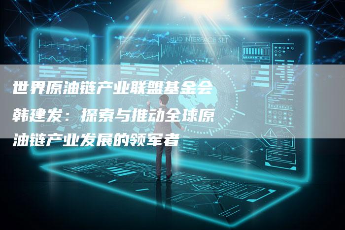 世界原油链产业联盟基金会韩建发：探索与推动全球原油链产业发展的领军者