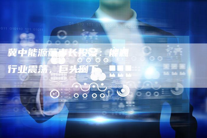 冀中能源董事长投案：能源行业震荡，巨头倒下