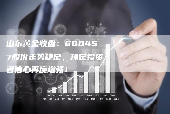 山东黄金收盘：600457股价走势稳定，稳定投资者信心再度增强！