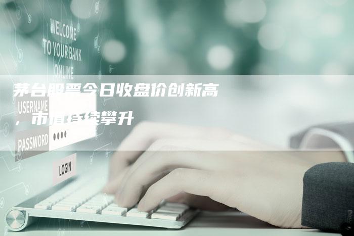 茅台股票今日收盘价创新高，市值持续攀升