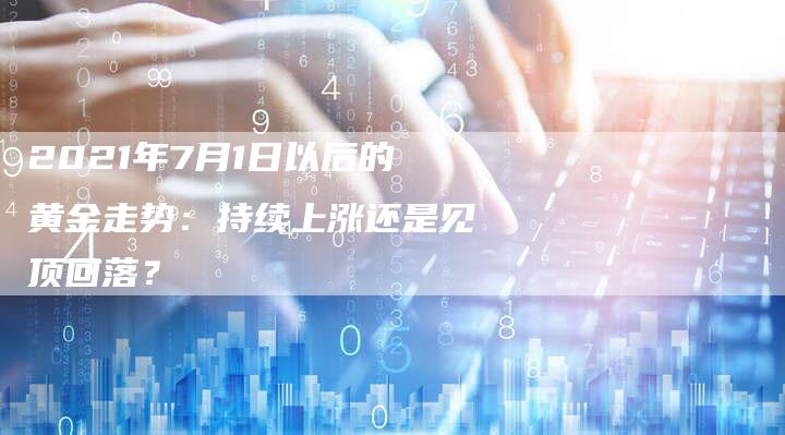 2021年7月1日以后的黄金走势：持续上涨还是见顶回落？