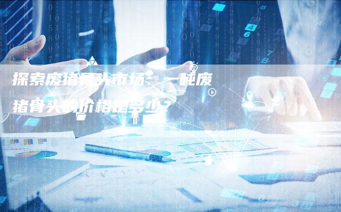 探索废猪骨头市场：一吨废猪骨头的价格是多少？