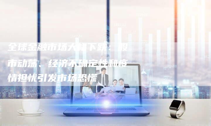 全球金融市场大幅下跌：股市动荡、经济不确定性和疫情担忧引发市场恐慌