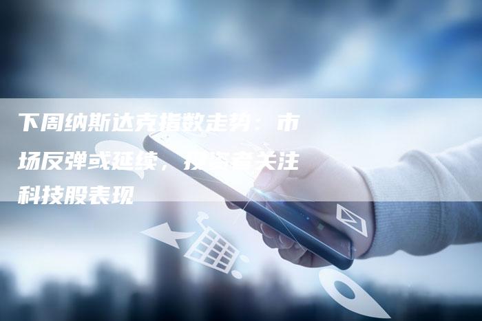 下周纳斯达克指数走势：市场反弹或延续，投资者关注科技股表现