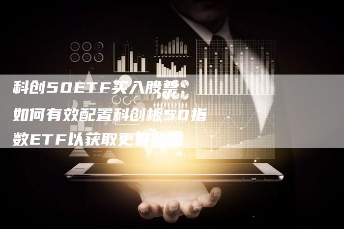 科创50ETF买入股票：如何有效配置科创板50指数ETF以获取更好收益