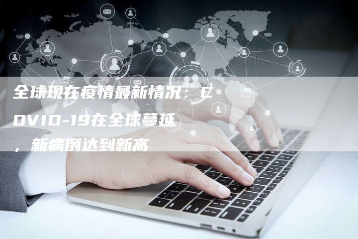 全球现在疫情最新情况：COVID-19在全球蔓延，新病例达到新高