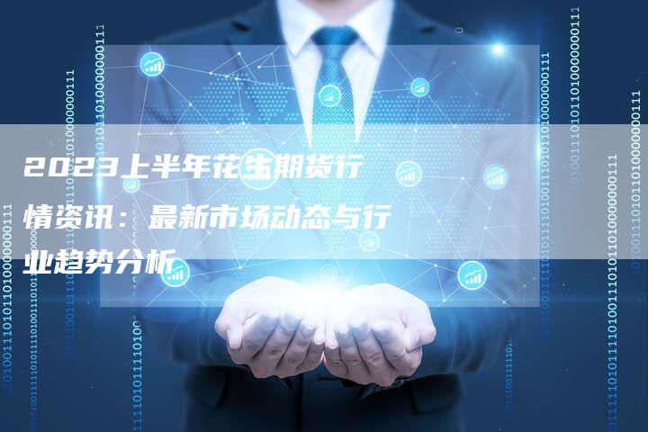 2023上半年花生期货行情资讯：最新市场动态与行业趋势分析