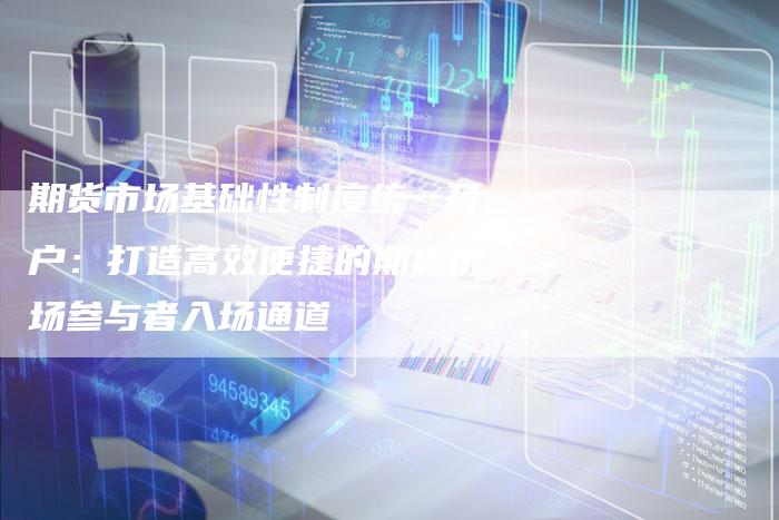 期货市场基础性制度统一开户：打造高效便捷的期货市场参与者入场通道