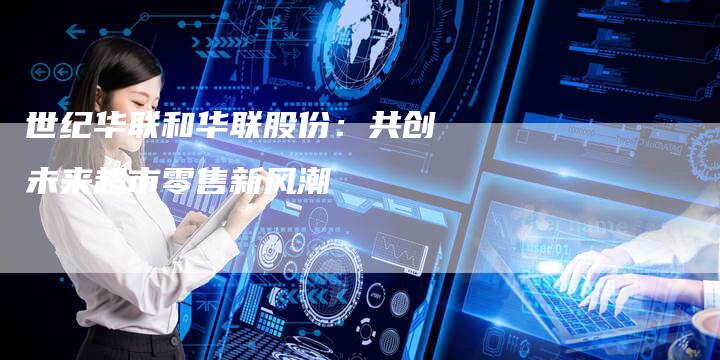 世纪华联和华联股份：共创未来超市零售新风潮