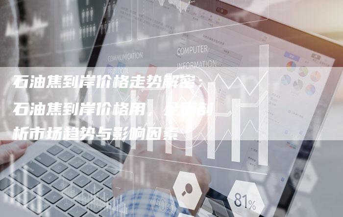 石油焦到岸价格走势解密：石油焦到岸价格用，全面剖析市场趋势与影响因素
